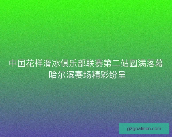 中国花样滑冰俱乐部联赛第二站圆满落幕 哈尔滨赛场精彩纷呈