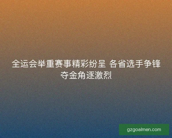 全运会举重赛事精彩纷呈 各省选手争锋夺金角逐激烈