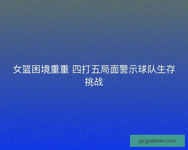 女篮困境重重 四打五局面警示球队生存挑战