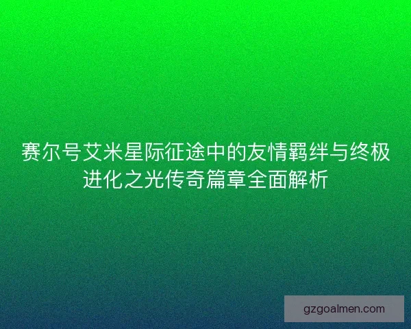 赛尔号艾米星际征途中的友情羁绊与终极进化之光传奇篇章全面解析